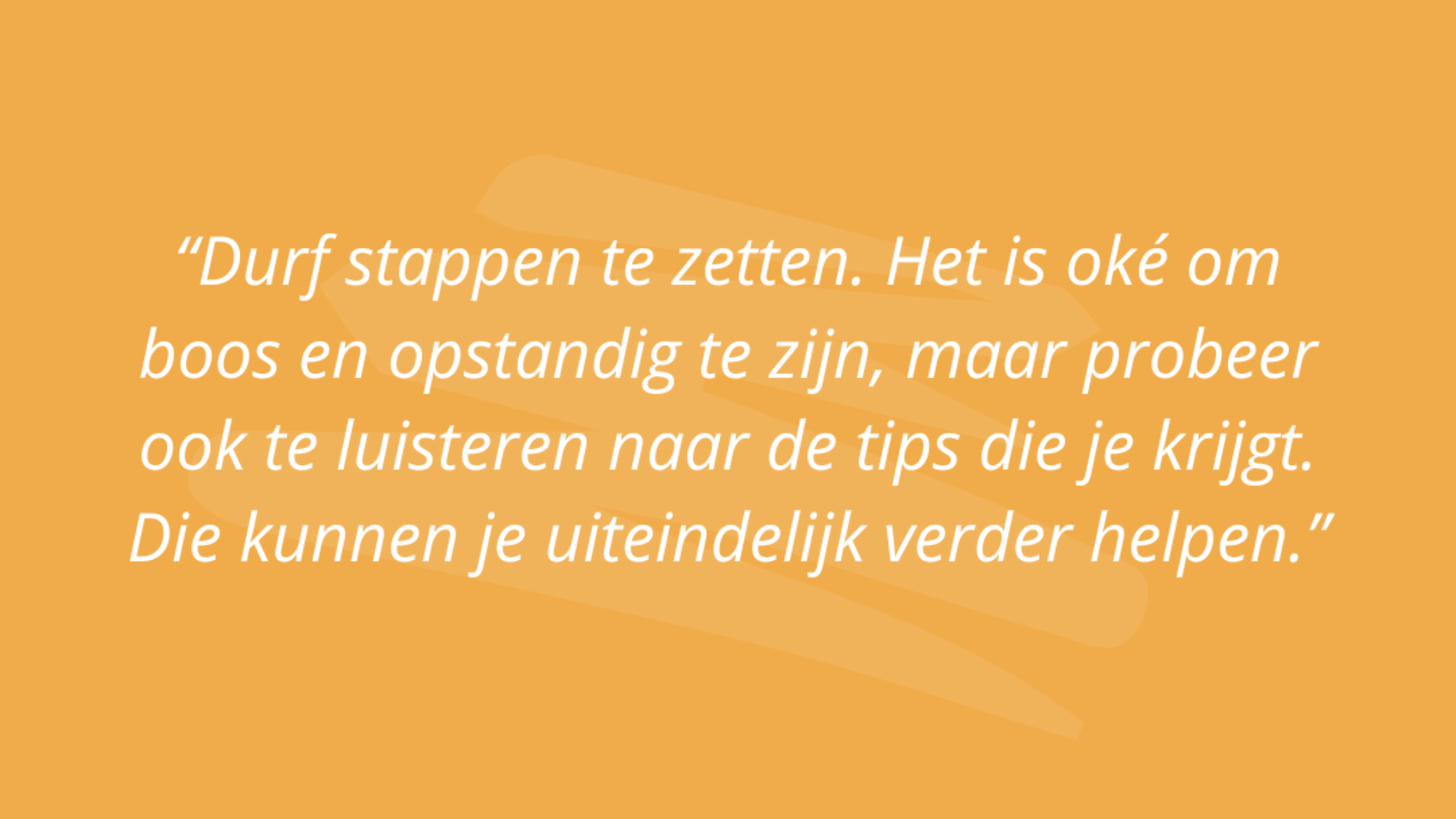 “Durf-stappen-te-zetten.-Het-is-oké-om-boos-en-opstandig-te-zijn,-maar-probeer-ook-te-luisteren-naar-de-tips-die-je-krijgt.-Die-kunnen-je-uiteindelijk-verder-helpen.”